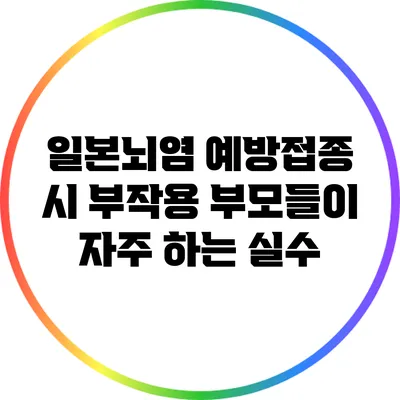 일본뇌염 예방접종 시 부작용: 부모들이 자주 하는 실수