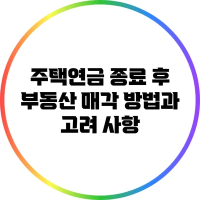주택연금 종료 후 부동산 매각 방법과 고려 사항