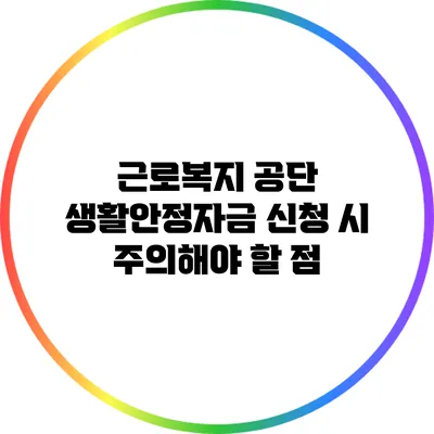 근로복지 공단 생활안정자금 신청 시 주의해야 할 점