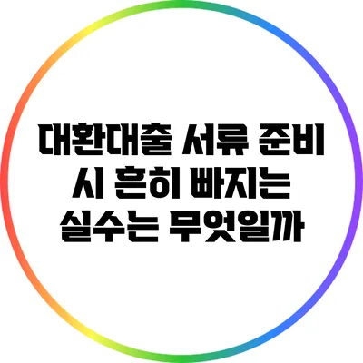 대환대출 서류 준비 시 흔히 빠지는 실수는 무엇일까?