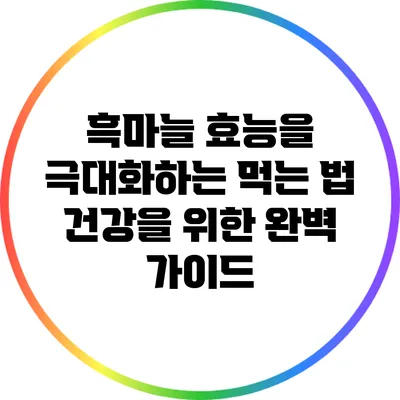 흑마늘 효능을 극대화하는 먹는 법: 건강을 위한 완벽 가이드