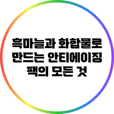 흑마늘과 화합물로 만드는 안티에이징 팩의 모든 것