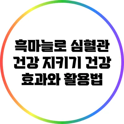 흑마늘로 심혈관 건강 지키기: 건강 효과와 활용법