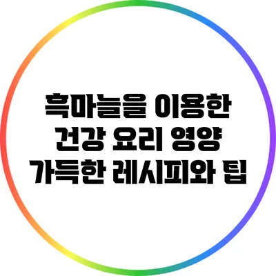 흑마늘을 이용한 건강 요리: 영양 가득한 레시피와 팁