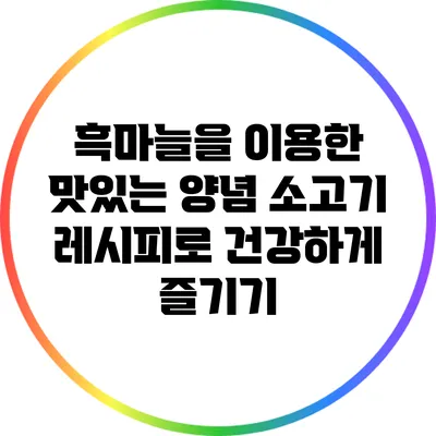 흑마늘을 이용한 맛있는 양념 소고기 레시피로 건강하게 즐기기