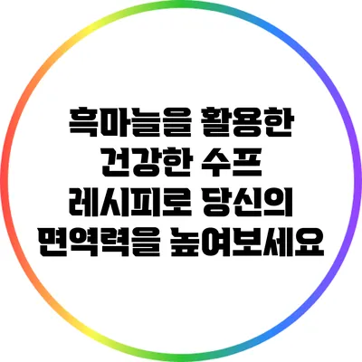 흑마늘을 활용한 건강한 수프 레시피로 당신의 면역력을 높여보세요