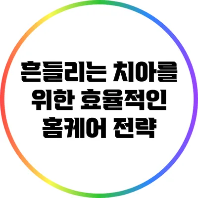 흔들리는 치아를 위한 효율적인 홈케어 전략