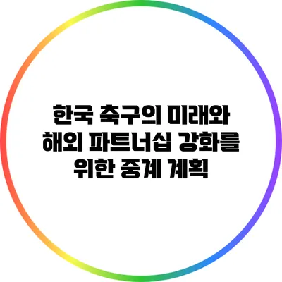 한국 축구의 미래와 해외 파트너십 강화를 위한 중계 계획